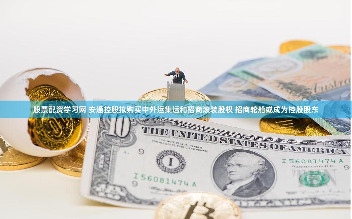 股票配资学习网 安通控股拟购买中外运集运和招商滚装股权 招商轮船或成为控股股东