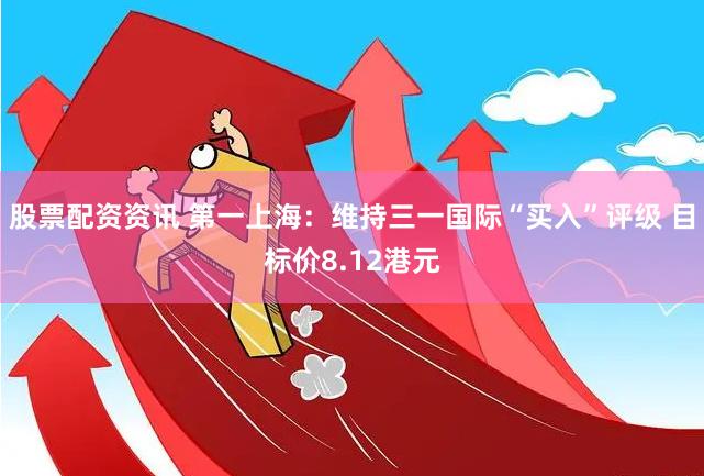 股票配资资讯 第一上海：维持三一国际“买入”评级 目标价8.12港元