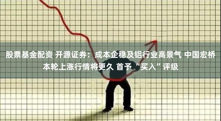 股票基金配资 开源证券：成本企稳及铝行业高景气 中国宏桥本轮上涨行情将更久 首予 “买入”评级