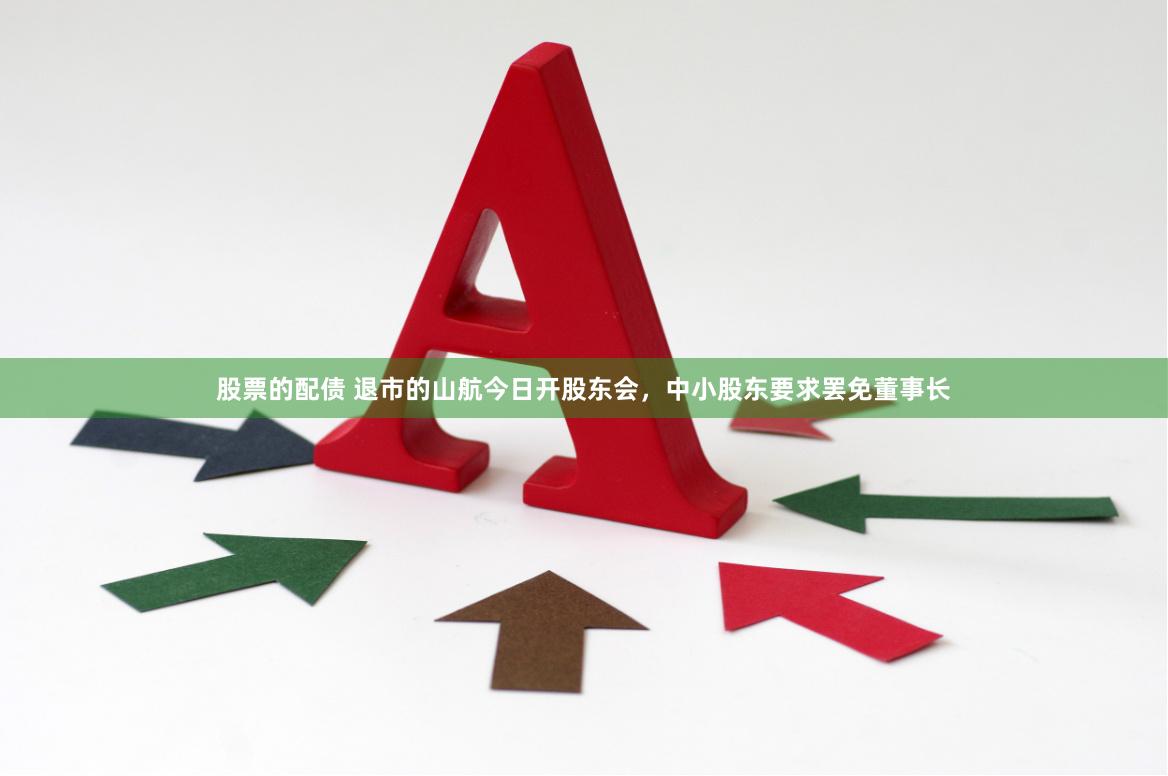 股票的配债 退市的山航今日开股东会，中小股东要求罢免董事长