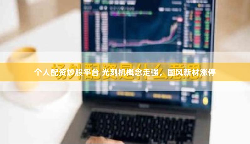 个人配资炒股平台 光刻机概念走强，国风新材涨停