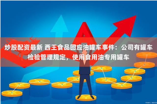 炒股配资最新 西王食品回应油罐车事件：公司有罐车检验管理规定，使用食用油专用罐车