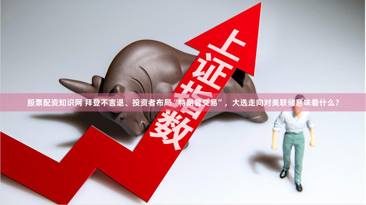 股票配资知识网 拜登不言退、投资者布局“特朗普交易”，大选走向对美联储意味着什么？