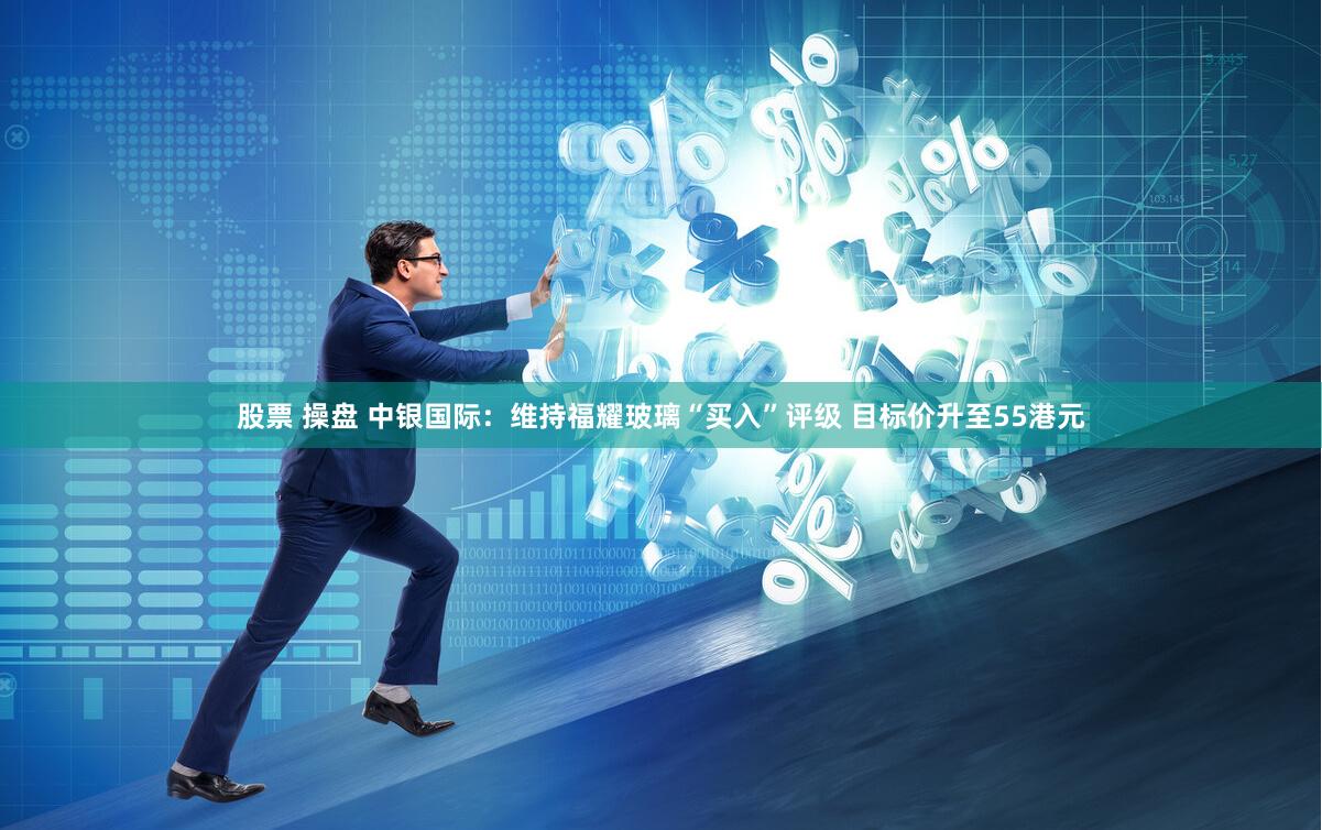 股票 操盘 中银国际：维持福耀玻璃“买入”评级 目标价升至55港元