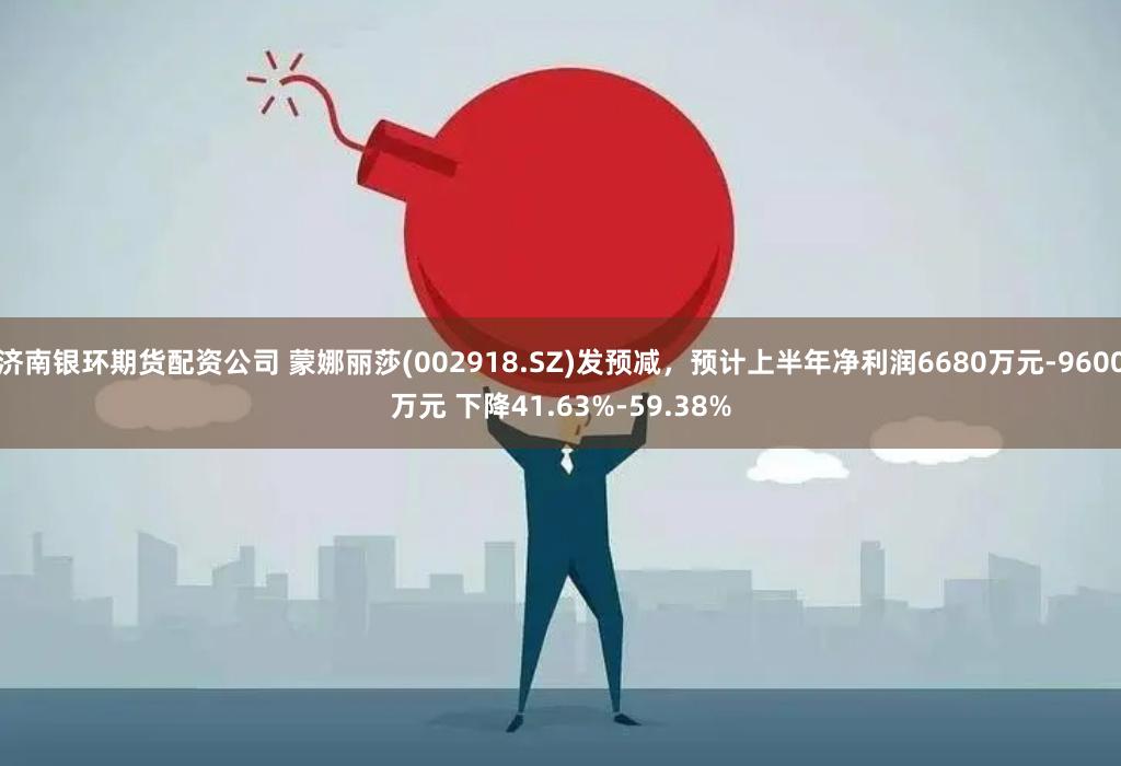 济南银环期货配资公司 蒙娜丽莎(002918.SZ)发预减，预计上半年净利润6680万元-9600万元 下降41.63%-59.38%