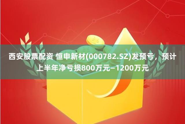 西安股票配资 恒申新材(000782.SZ)发预亏，预计上半年净亏损800万元—1200万元