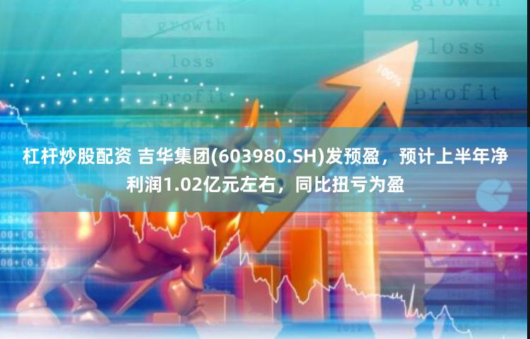 杠杆炒股配资 吉华集团(603980.SH)发预盈，预计上半年净利润1.02亿元左右，同比扭亏为盈