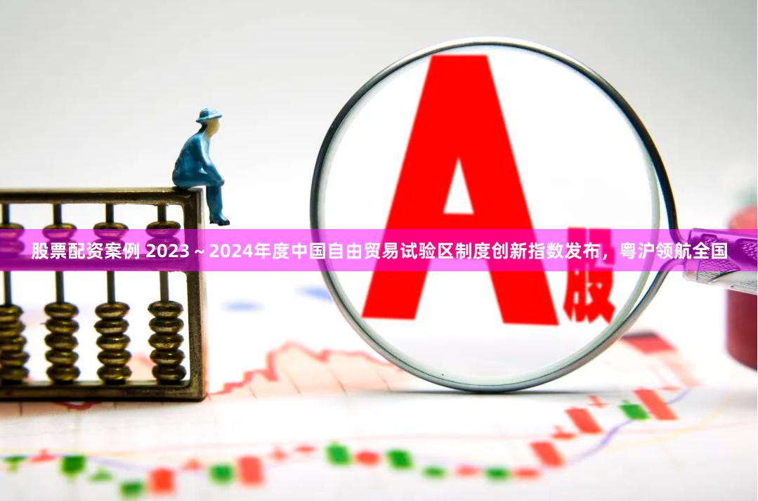 股票配资案例 2023～2024年度中国自由贸易试验区制度创新指数发布，粤沪领航全国