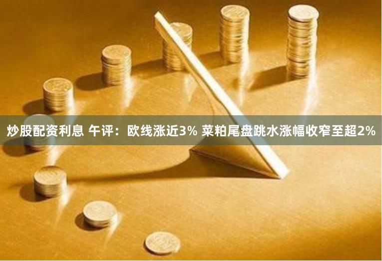 炒股配资利息 午评：欧线涨近3% 菜粕尾盘跳水涨幅收窄至超2%