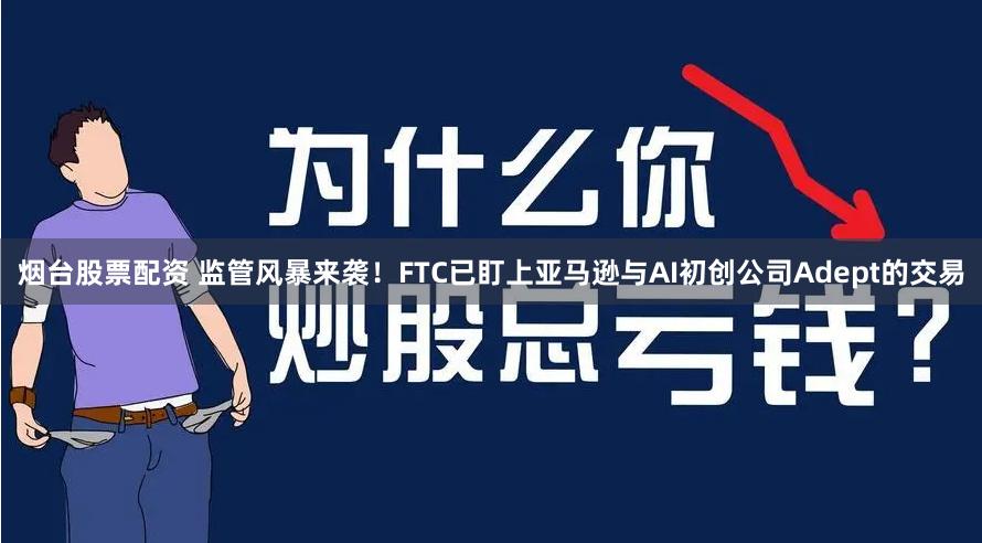 烟台股票配资 监管风暴来袭！FTC已盯上亚马逊与AI初创公司Adept的交易