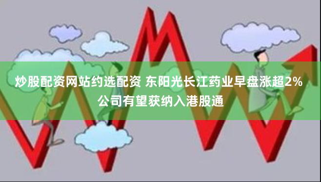 炒股配资网站约选配资 东阳光长江药业早盘涨超2% 公司有望获纳入港股通
