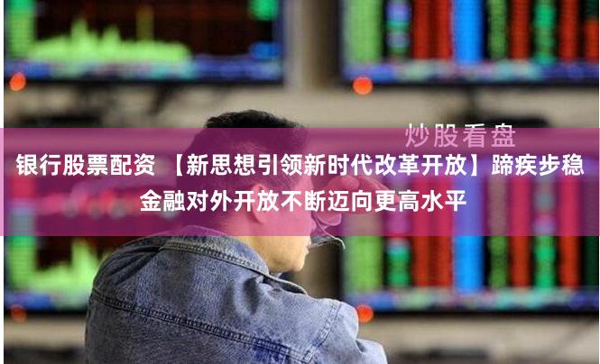 银行股票配资 【新思想引领新时代改革开放】蹄疾步稳 金融对外开放不断迈向更高水平