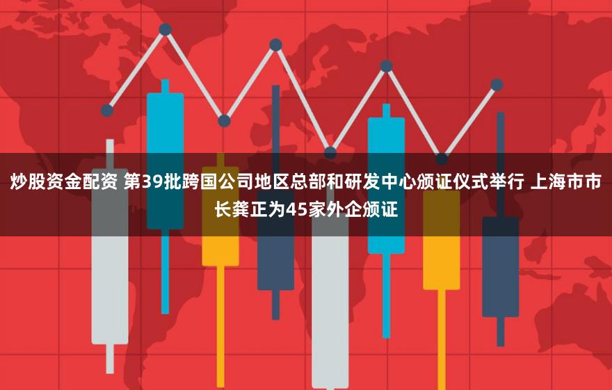 炒股资金配资 第39批跨国公司地区总部和研发中心颁证仪式举行 上海市市长龚正为45家外企颁证