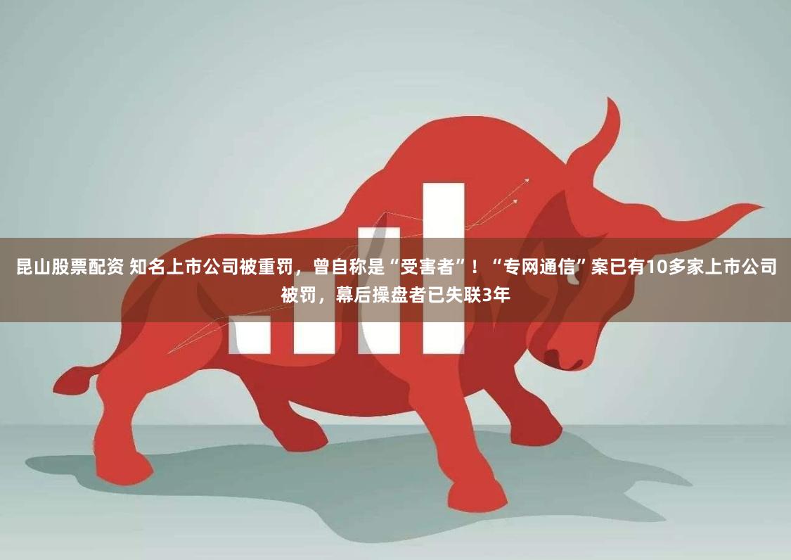 昆山股票配资 知名上市公司被重罚，曾自称是“受害者”！“专网通信”案已有10多家上市公司被罚，幕后操盘者已失联3年