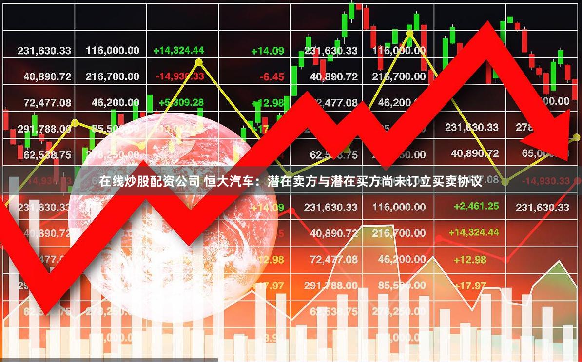 在线炒股配资公司 恒大汽车：潜在卖方与潜在买方尚未订立买卖协议