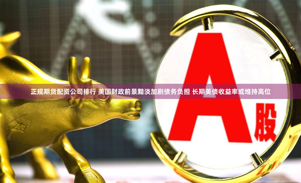 正规期货配资公司排行 美国财政前景黯淡加剧债务负担 长期美债收益率或维持高位