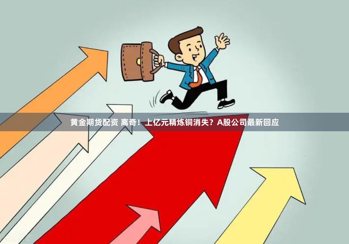 黄金期货配资 离奇！上亿元精炼铜消失？A股公司最新回应