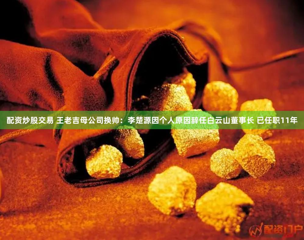 配资炒股交易 王老吉母公司换帅：李楚源因个人原因辞任白云山董事长 已任职11年