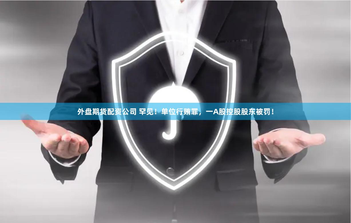 外盘期货配资公司 罕见！单位行贿罪，一A股控股股东被罚！