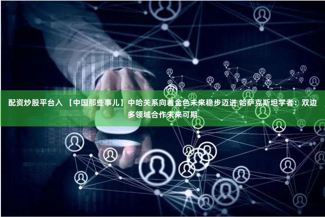 配资炒股平台入 【中国那些事儿】中哈关系向着金色未来稳步迈进 哈萨克斯坦学者：双边多领域合作未来可期
