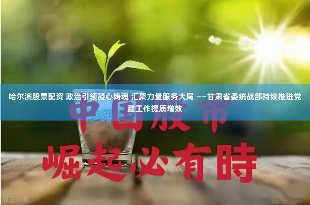 哈尔滨股票配资 政治引领凝心铸魂 汇聚力量服务大局 ——甘肃省委统战部持续推进党建工作提质增效