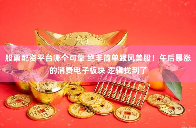 股票配资平台哪个可靠 绝非简单跟风美股！午后暴涨的消费电子板块 逻辑找到了