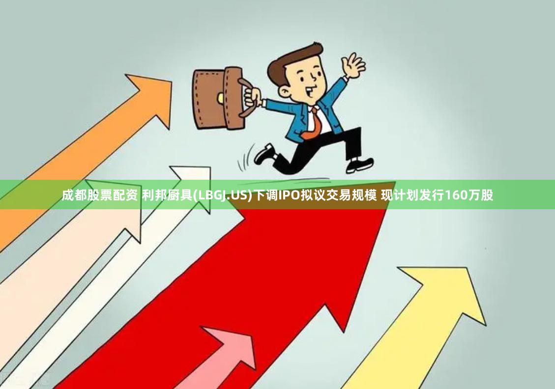 成都股票配资 利邦厨具(LBGJ.US)下调IPO拟议交易规模 现计划发行160万股