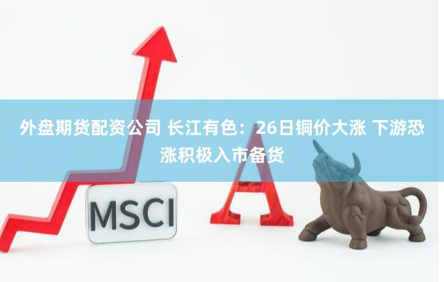 外盘期货配资公司 长江有色：26日铜价大涨 下游恐涨积极入市备货
