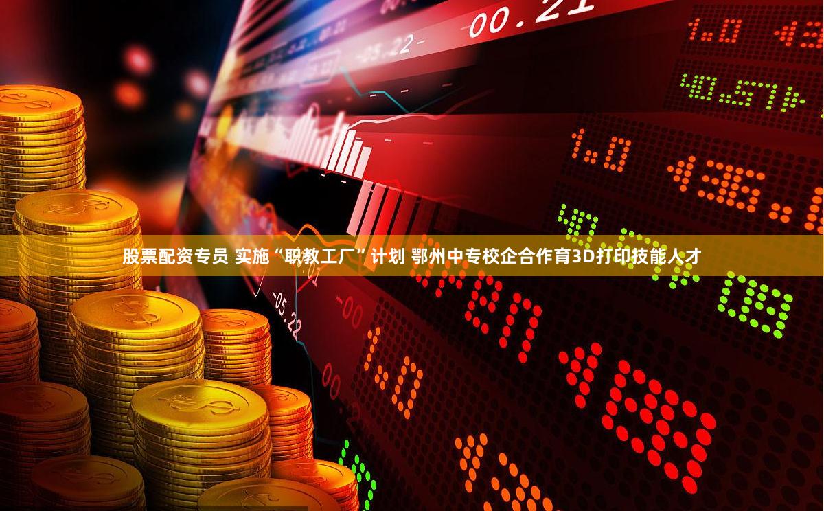 股票配资专员 实施“职教工厂”计划 鄂州中专校企合作育3D打印技能人才