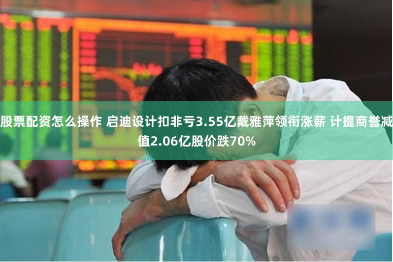 股票配资怎么操作 启迪设计扣非亏3.55亿戴雅萍领衔涨薪 计提商誉减值2.06亿股价跌70%