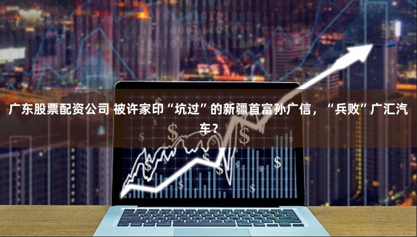 广东股票配资公司 被许家印“坑过”的新疆首富孙广信，“兵败”广汇汽车？