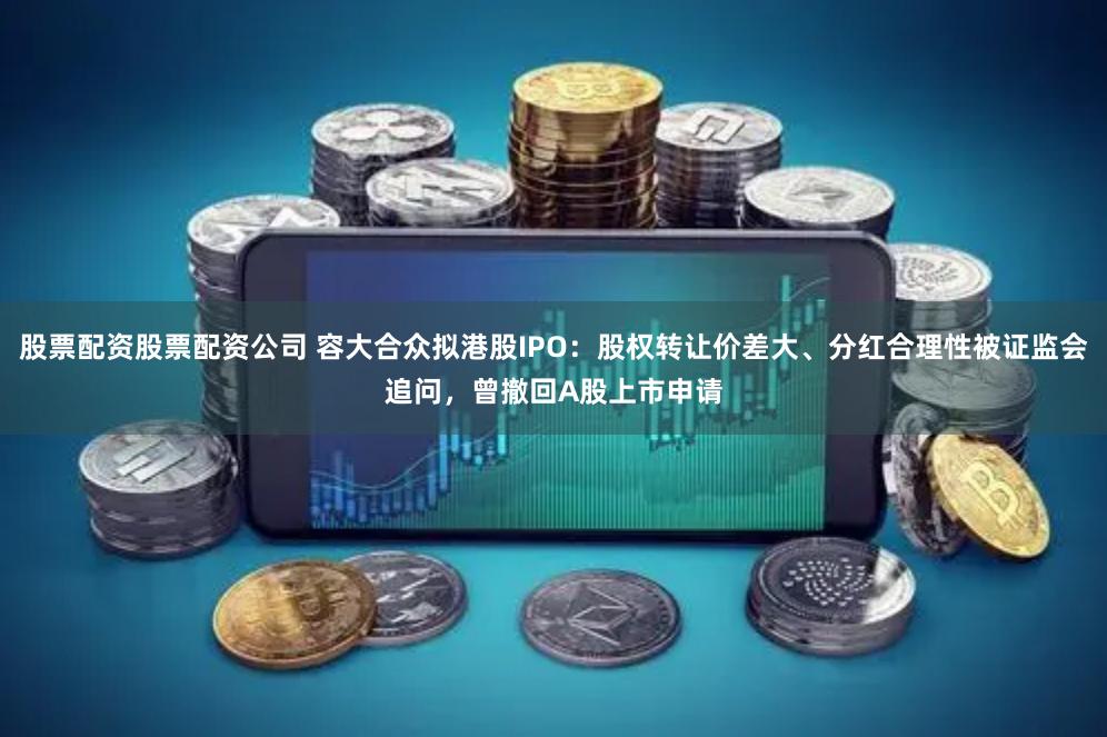股票配资股票配资公司 容大合众拟港股IPO：股权转让价差大、分红合理性被证监会追问，曾撤回A股上市申请