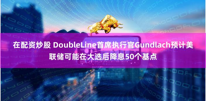在配资炒股 DoubleLine首席执行官Gundlach预计美联储可能在大选后降息50个基点