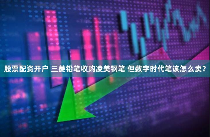 股票配资开户 三菱铅笔收购凌美钢笔 但数字时代笔该怎么卖？
