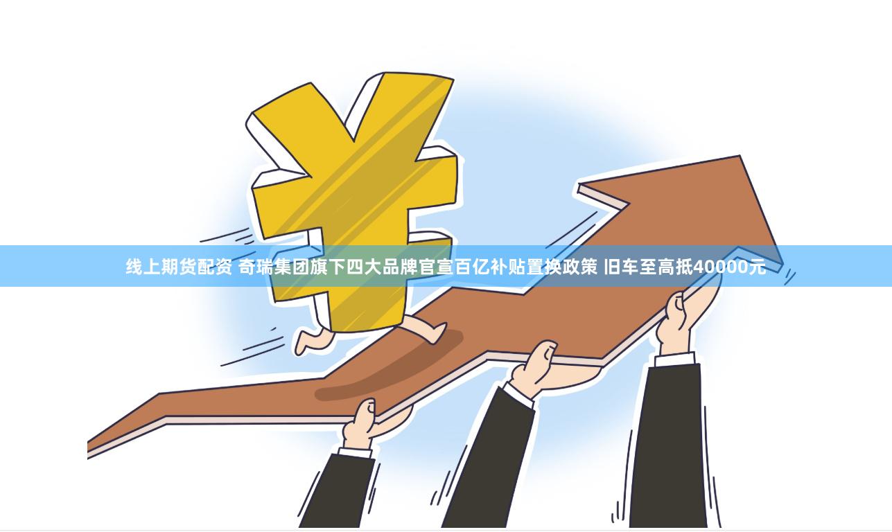 线上期货配资 奇瑞集团旗下四大品牌官宣百亿补贴置换政策 旧车至高抵40000元