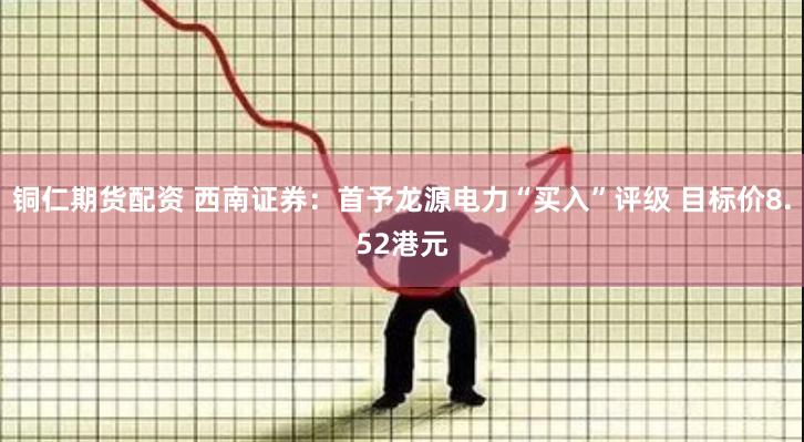 铜仁期货配资 西南证券：首予龙源电力“买入”评级 目标价8.52港元