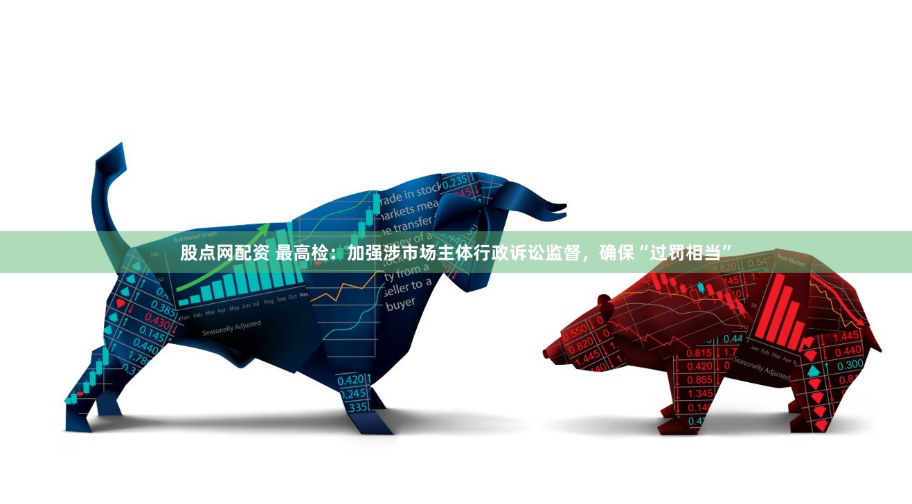 股点网配资 最高检：加强涉市场主体行政诉讼监督，确保“过罚相当”