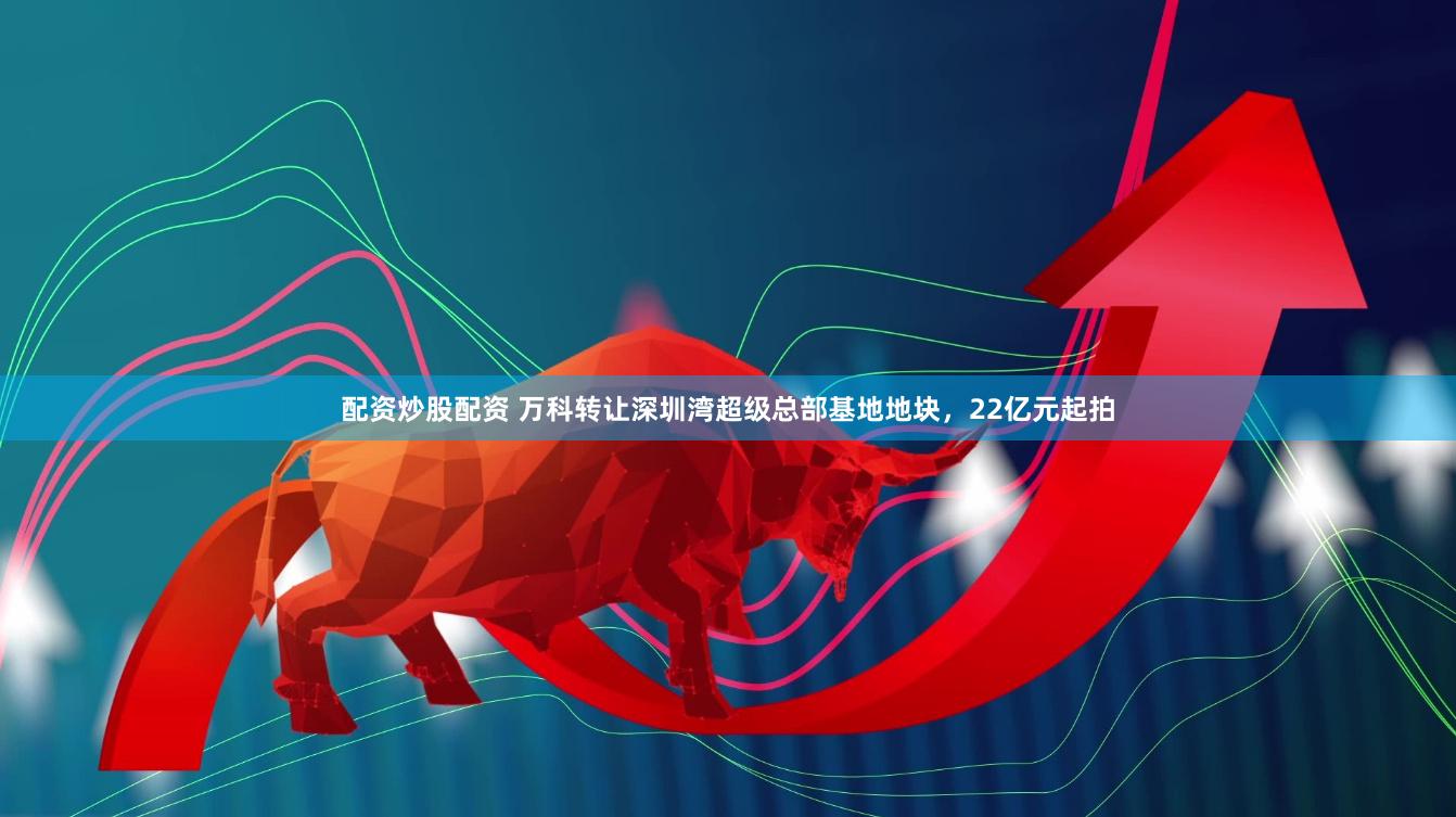 配资炒股配资 万科转让深圳湾超级总部基地地块，22亿元起拍