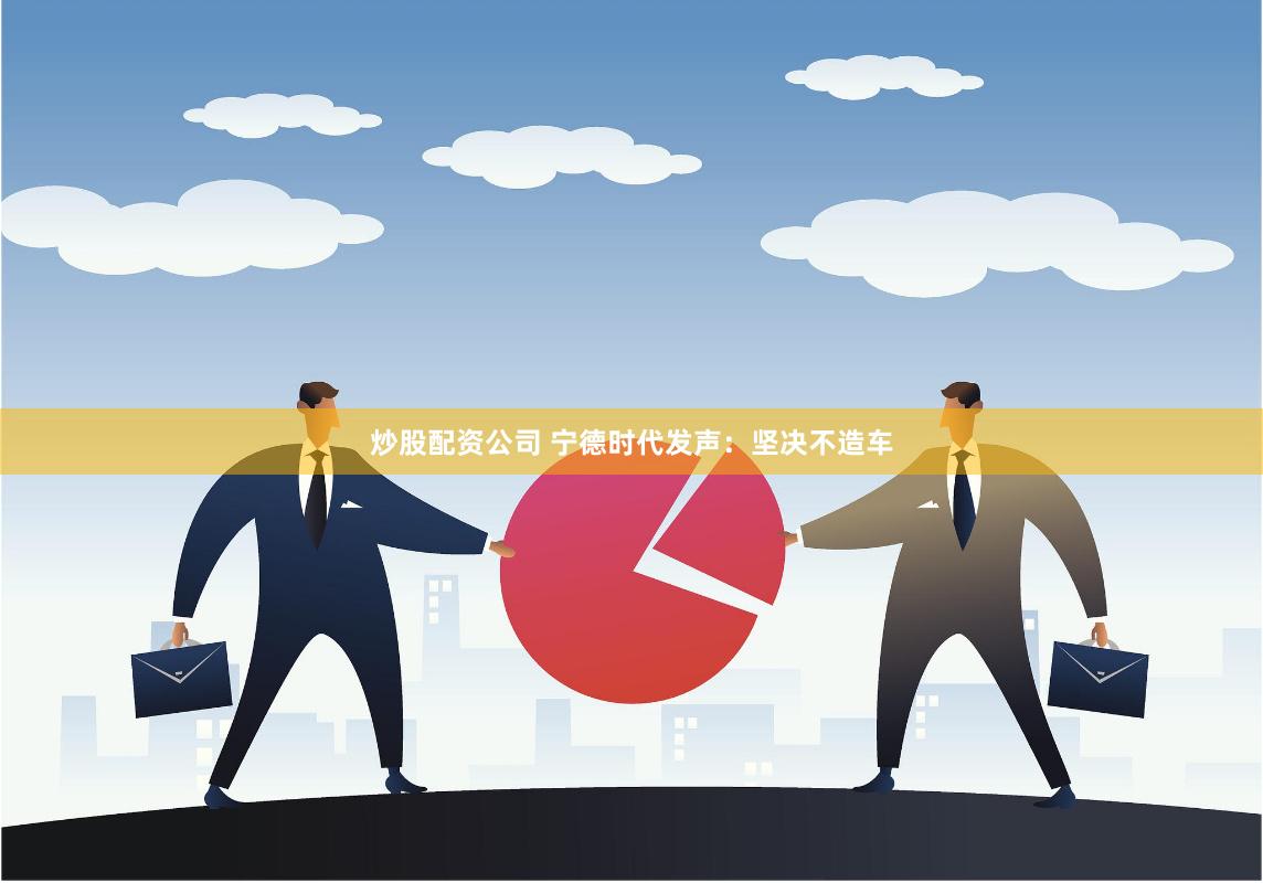 炒股配资公司 宁德时代发声：坚决不造车