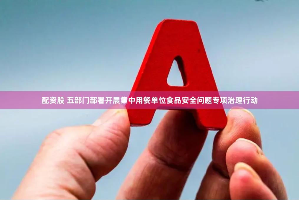 配资股 五部门部署开展集中用餐单位食品安全问题专项治理行动