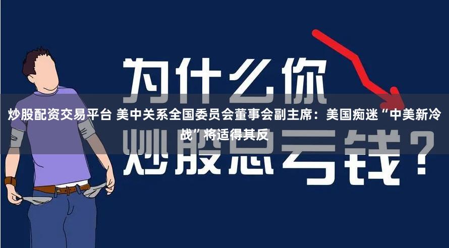 炒股配资交易平台 美中关系全国委员会董事会副主席：美国痴迷“中美新冷战”将适得其反