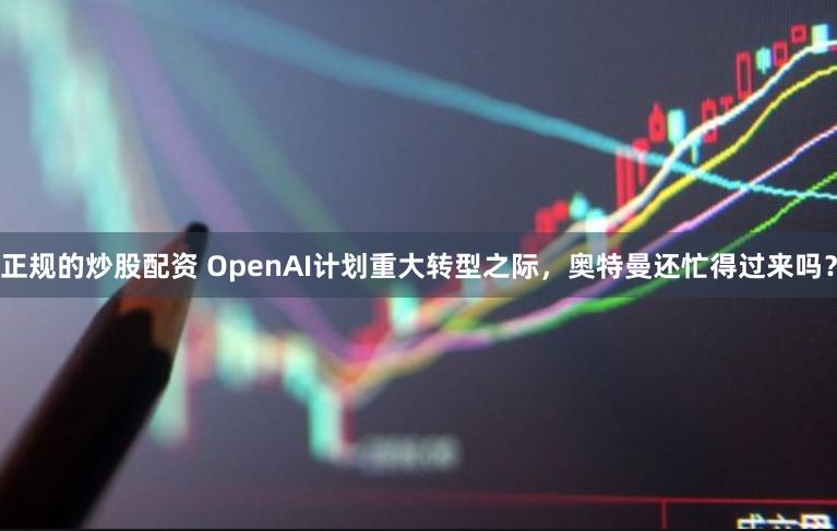 正规的炒股配资 OpenAI计划重大转型之际，奥特曼还忙得过来吗？