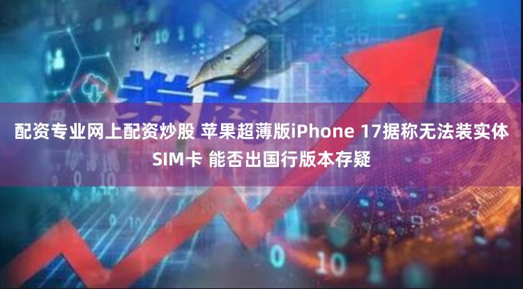 配资专业网上配资炒股 苹果超薄版iPhone 17据称无法装实体SIM卡 能否出国行版本存疑