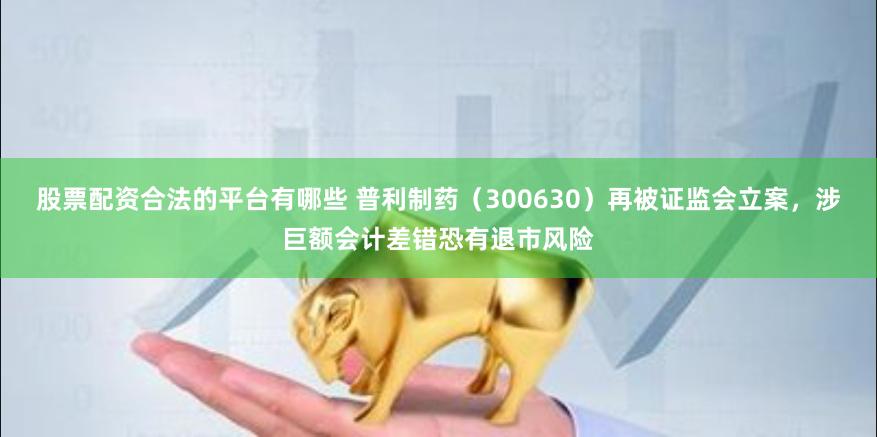 股票配资合法的平台有哪些 普利制药（300630）再被证监会立案，涉巨额会计差错恐有退市风险
