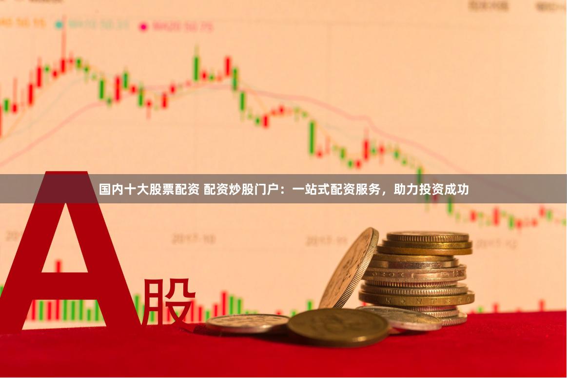 国内十大股票配资 配资炒股门户：一站式配资服务，助力投资成功
