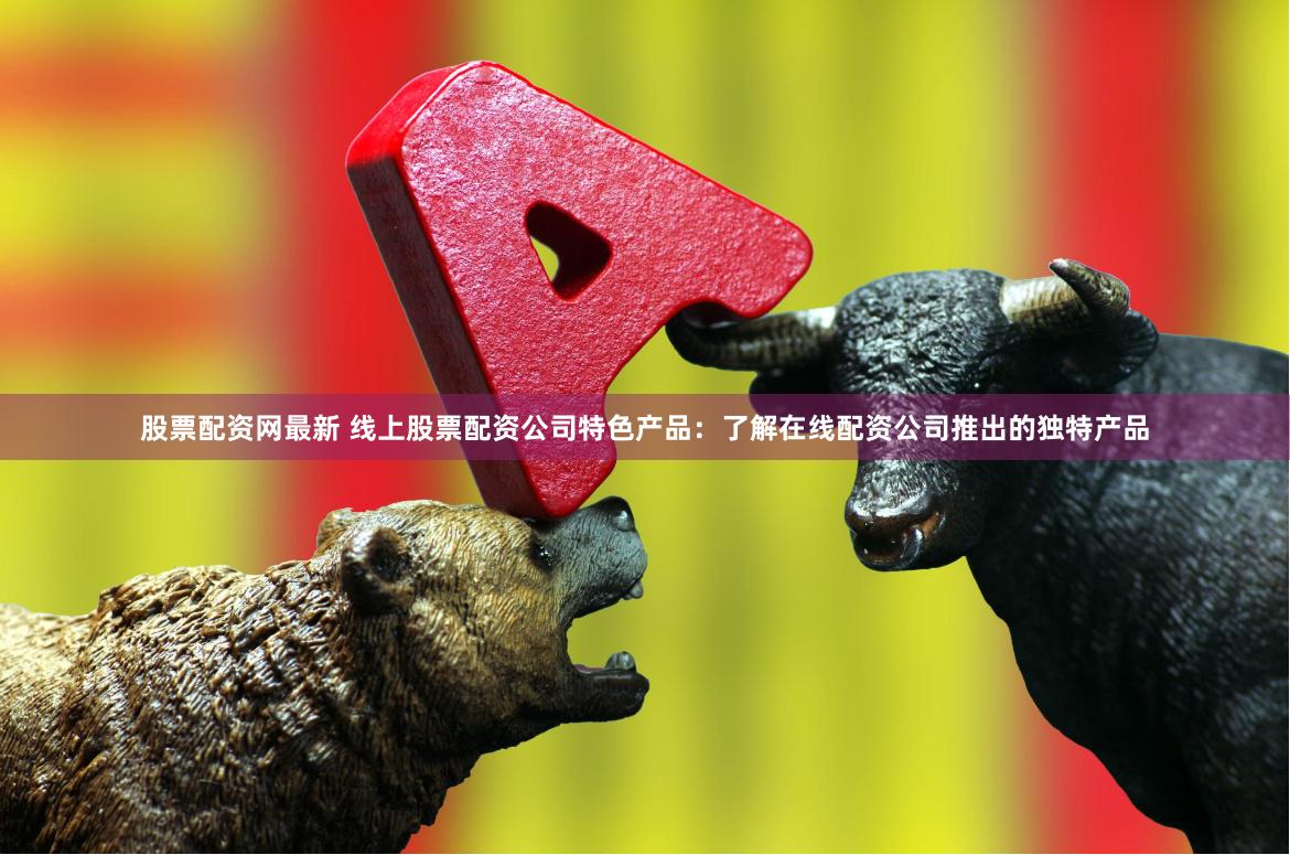 股票配资网最新 线上股票配资公司特色产品：了解在线配资公司推出的独特产品