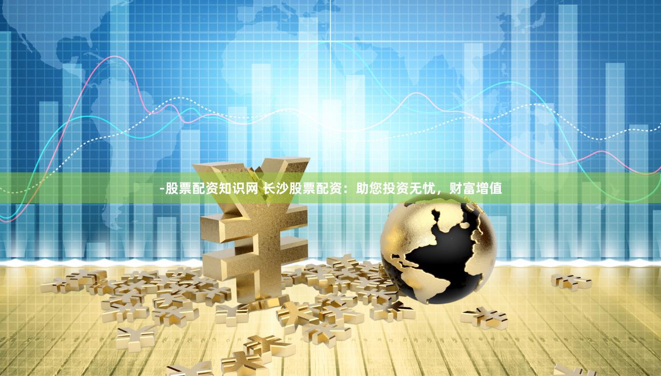 -股票配资知识网 长沙股票配资：助您投资无忧，财富增值