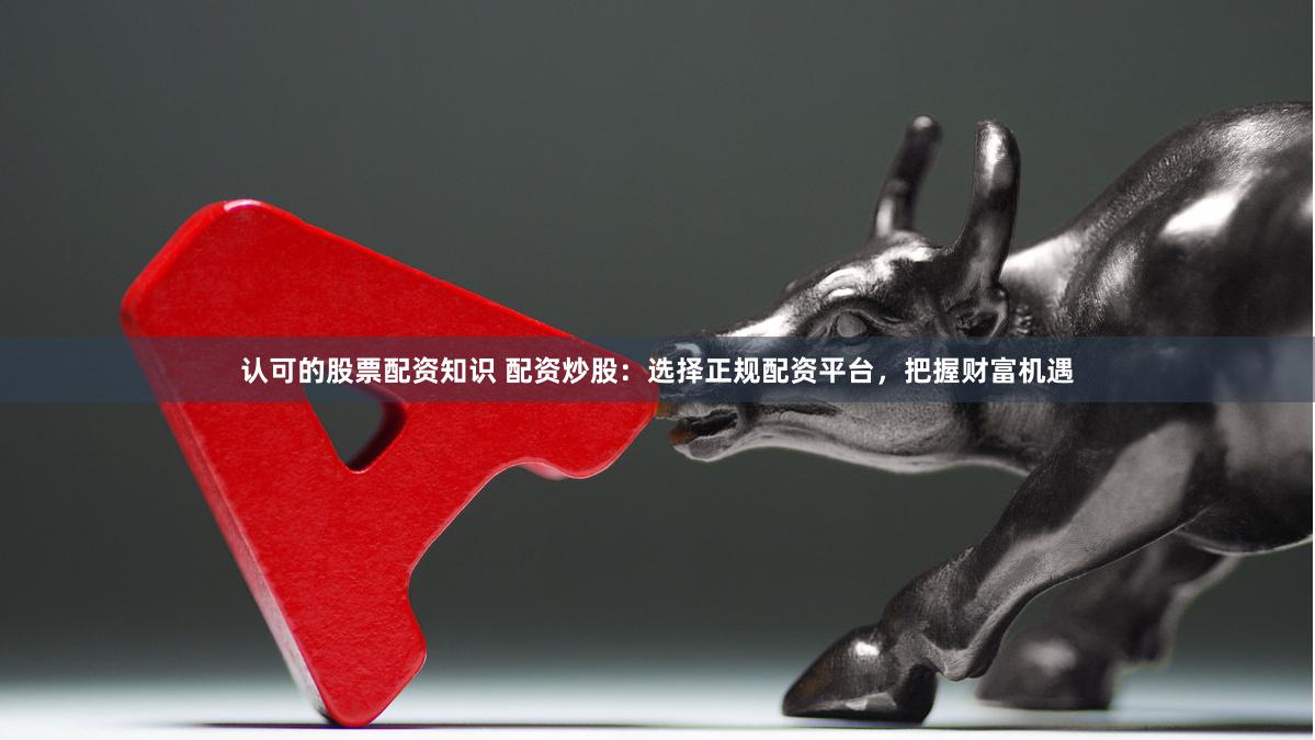 认可的股票配资知识 配资炒股：选择正规配资平台，把握财富机遇
