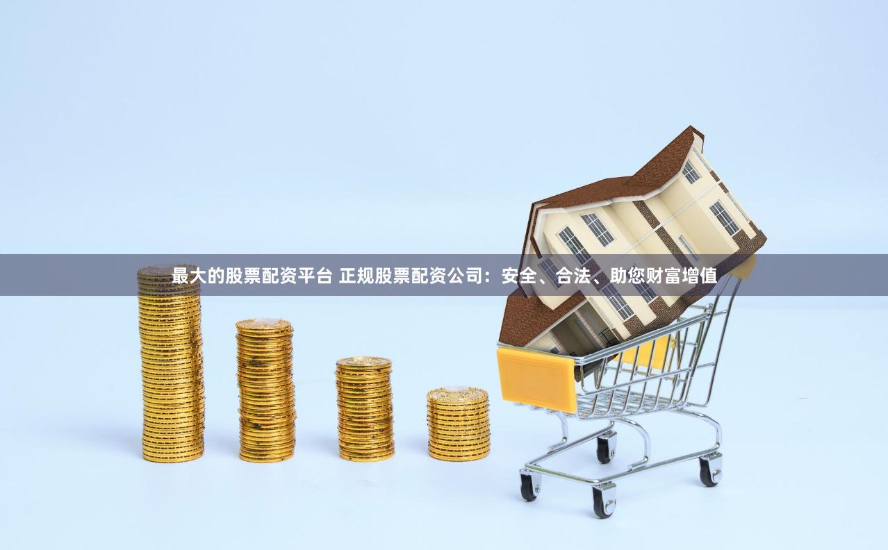 最大的股票配资平台 正规股票配资公司：安全、合法、助您财富增值