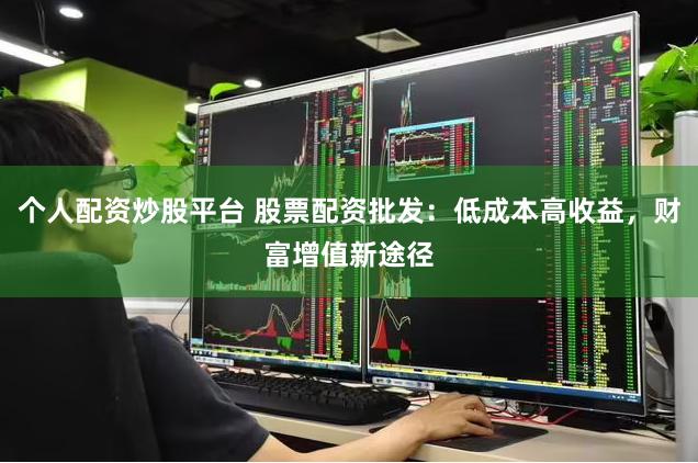 个人配资炒股平台 股票配资批发：低成本高收益，财富增值新途径